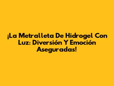 ¡La Metralleta De Hidrogel Con Luz: Diversión Y Emoción Aseguradas!
