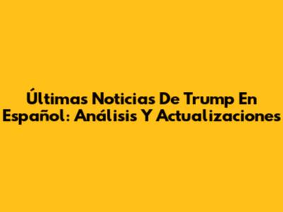 Últimas Noticias De Trump En Español: Análisis Y Actualizaciones