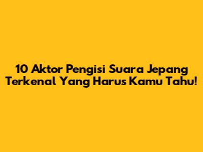 10 Aktor Pengisi Suara Jepang Terkenal Yang Harus Kamu Tahu!