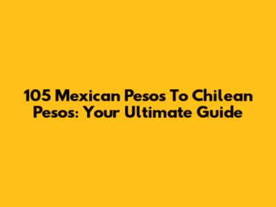 105 Mexican Pesos To Chilean Pesos: Your Ultimate Guide