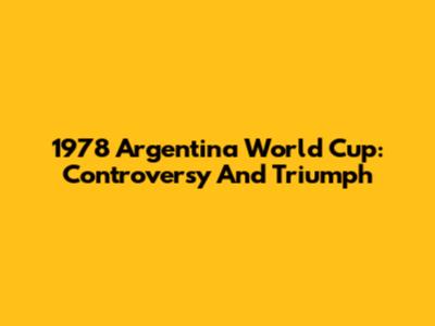 1978 Argentina World Cup: Controversy And Triumph