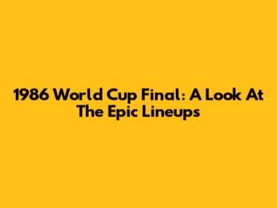 1986 World Cup Final: A Look At The Epic Lineups