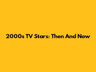 2000s TV Stars: Then And Now