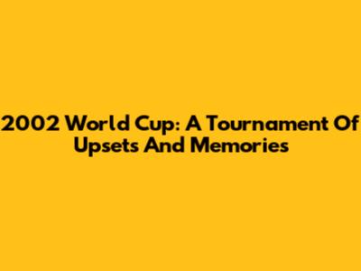2002 World Cup: A Tournament Of Upsets And Memories