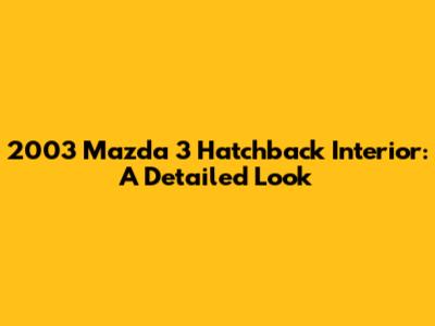 2003 Mazda 3 Hatchback Interior: A Detailed Look