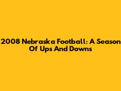 2008 Nebraska Football: A Season Of Ups And Downs