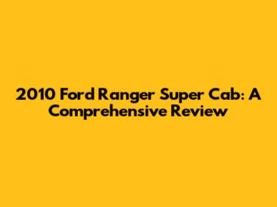 2010 Ford Ranger Super Cab: A Comprehensive Review