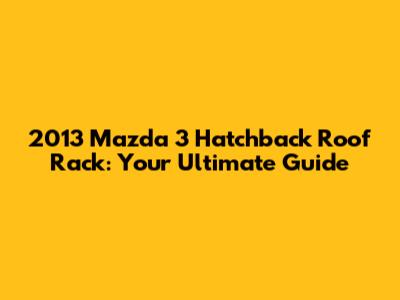 2013 Mazda 3 Hatchback Roof Rack: Your Ultimate Guide