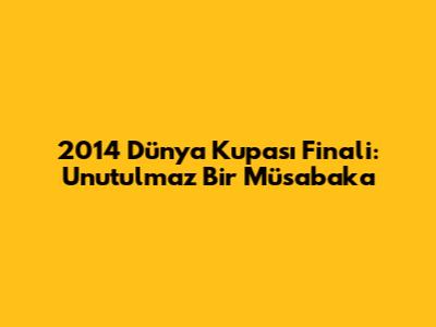 2014 Dünya Kupası Finali: Unutulmaz Bir Müsabaka