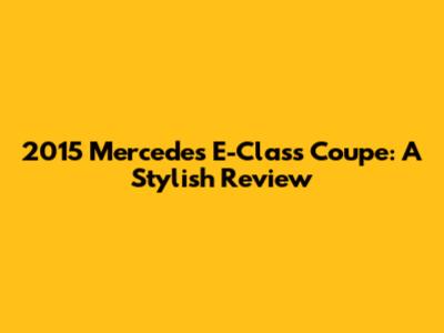 2015 Mercedes E-Class Coupe: A Stylish Review