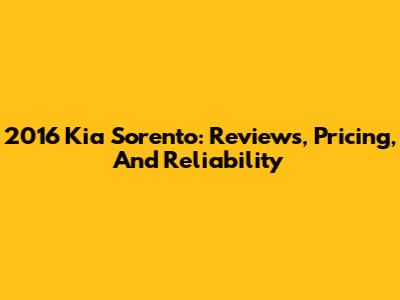 2016 Kia Sorento: Reviews, Pricing, And Reliability