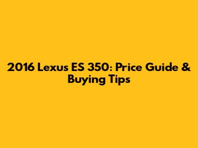 2016 Lexus ES 350: Price Guide & Buying Tips
