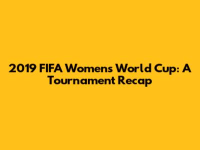 2019 FIFA Women's World Cup: A Tournament Recap