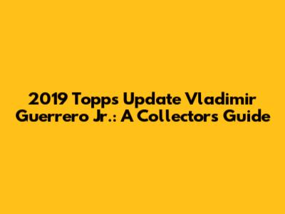 2019 Topps Update Vladimir Guerrero Jr.: A Collector's Guide