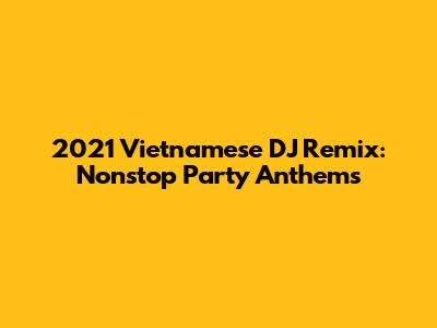 2021 Vietnamese DJ Remix: Nonstop Party Anthems