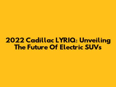 2022 Cadillac LYRIQ: Unveiling The Future Of Electric SUVs