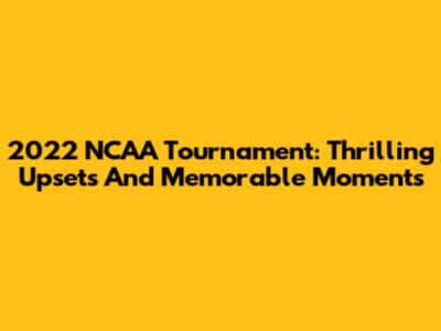 2022 NCAA Tournament: Thrilling Upsets And Memorable Moments