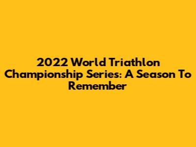 2022 World Triathlon Championship Series: A Season To Remember