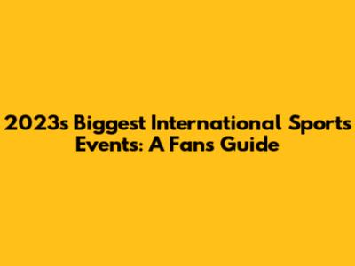 2023's Biggest International Sports Events: A Fan's Guide