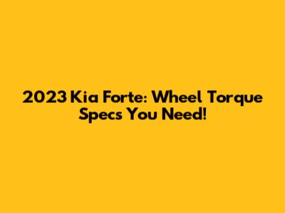 2023 Kia Forte: Wheel Torque Specs You Need!