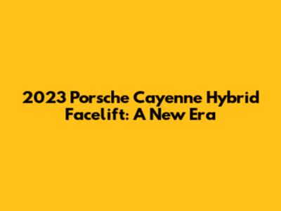 2023 Porsche Cayenne Hybrid Facelift: A New Era