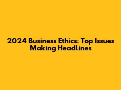 2024 Business Ethics: Top Issues Making Headlines
