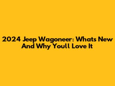 2024 Jeep Wagoneer: What's New And Why You'll Love It
