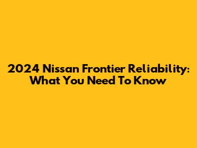 2024 Nissan Frontier Reliability: What You Need To Know
