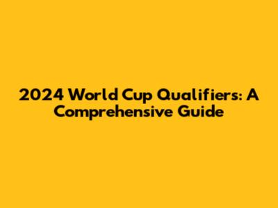 2024 World Cup Qualifiers: A Comprehensive Guide