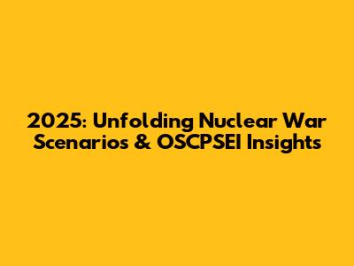 2025: Unfolding Nuclear War Scenarios & OSCPSEI Insights