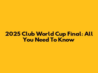 2025 Club World Cup Final: All You Need To Know