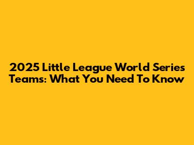 2025 Little League World Series Teams: What You Need To Know