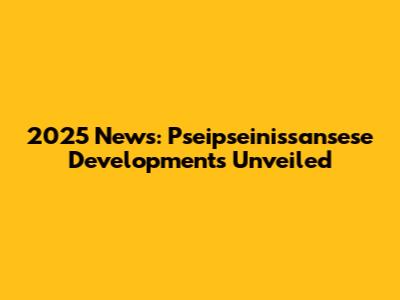 2025 News: Pseipseinissansese Developments Unveiled