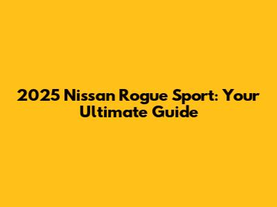 2025 Nissan Rogue Sport: Your Ultimate Guide