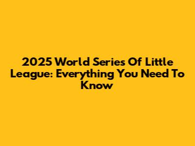 2025 World Series Of Little League: Everything You Need To Know