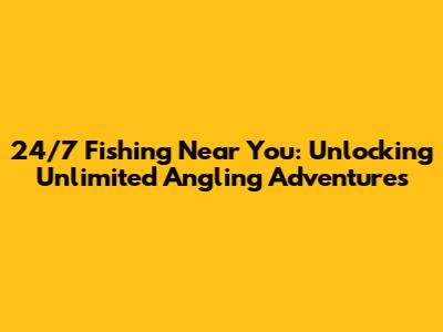24/7 Fishing Near You: Unlocking Unlimited Angling Adventures