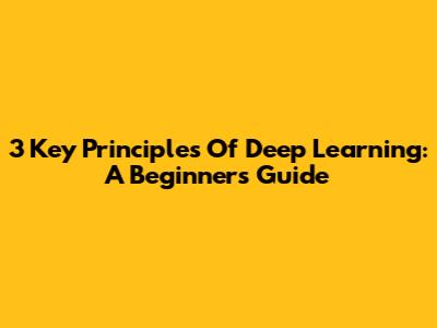 3 Key Principles Of Deep Learning: A Beginner's Guide