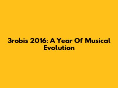 3robi's 2016: A Year Of Musical Evolution