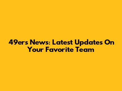 49ers News: Latest Updates On Your Favorite Team