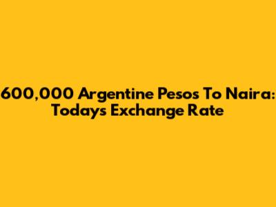 600,000 Argentine Pesos To Naira: Today's Exchange Rate