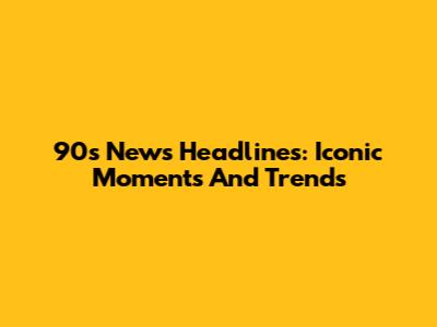 90s News Headlines: Iconic Moments And Trends