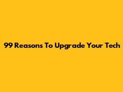 99 Reasons To Upgrade Your Tech
