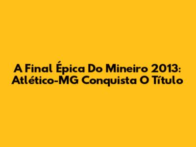 A Final Épica Do Mineiro 2013: Atlético-MG Conquista O Título