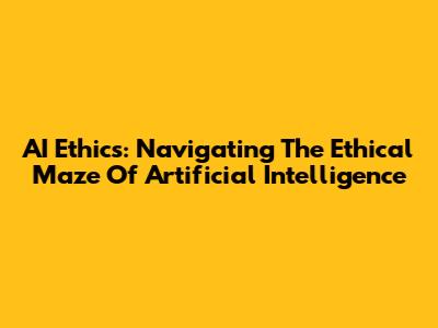 AI Ethics: Navigating The Ethical Maze Of Artificial Intelligence