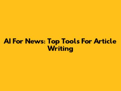 AI For News: Top Tools For Article Writing