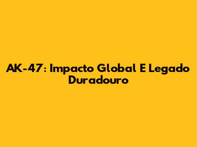 AK-47: Impacto Global E Legado Duradouro