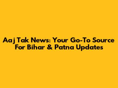 Aaj Tak News: Your Go-To Source For Bihar & Patna Updates