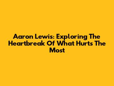 Aaron Lewis: Exploring The Heartbreak Of 'What Hurts The Most'