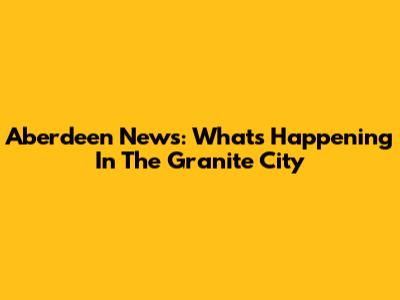 Aberdeen News: What's Happening In The Granite City
