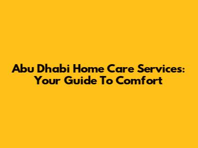 Abu Dhabi Home Care Services: Your Guide To Comfort